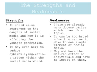Strengths
• It could raise
awareness on the
dangers of social
media and how it is
affecting the
younger generation.
• It may even help to
reduce
cyberbullying/variou
s issues within the
social media world.
Weaknesses
• There are already
many documentaries
which cover this
topic.
• It can be too broad
– hard to narrow it
down to one single
element of social
media.
• May not have the
desired effect on
individuals and have
no impact on them.
The Strengths and
Weaknesses
 
