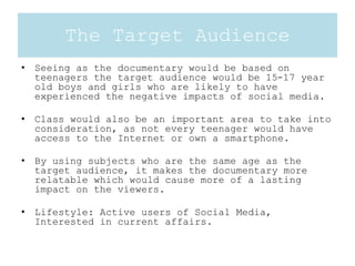 The Target Audience
• Seeing as the documentary would be based on
teenagers the target audience would be 15-17 year
old boys and girls who are likely to have
experienced the negative impacts of social media.
• Class would also be an important area to take into
consideration, as not every teenager would have
access to the Internet or own a smartphone.
• By using subjects who are the same age as the
target audience, it makes the documentary more
relatable which would cause more of a lasting
impact on the viewers.
• Lifestyle: Active users of Social Media,
Interested in current affairs.
 