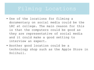 Filming Locations
• One of the locations for filming a
documentary on social media could be the
LRC at college. The main reason for this
is that the computers could be good as
they are representative of social media
and it could make a good setting to
interview an expert.
• Another good location could be a
technology shop such as the Apple Store in
Solihull.
 