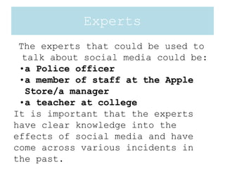 Experts
The experts that could be used to
talk about social media could be:
•a Police officer
•a member of staff at the Apple
Store/a manager
•a teacher at college
It is important that the experts
have clear knowledge into the
effects of social media and have
come across various incidents in
the past.
 