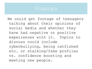 Voxpops
We could get footage of teenagers
talking about their opinions of
social media and whether they
have had negative or positive
experiences with it. Topics to
discuss could include
cyberbullying, being catfished
etc. or stalking/fake profiles
vs. confidence boosting and
meeting new people.
 