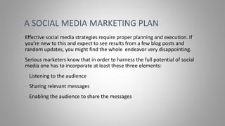 Effective social media strategies require proper planning and execution. If
you’re new to this and expect to see results from a few blog posts and
random updates, you might find the whole endeavor very disappointing.
Serious marketers know that in order to harness the full potential of social
media one has to incorporate at least these three elements:
• Listening to the audience
• Sharing relevant messages
• Enabling the audience to share the messages
A SOCIAL MEDIA MARKETING PLAN
 