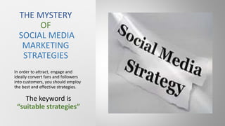 In order to attract, engage and
ideally convert fans and followers
into customers, you should employ
the best and effective strategies.
The keyword is
“suitable strategies”
THE MYSTERY
OF
SOCIAL MEDIA
MARKETING
STRATEGIES
 