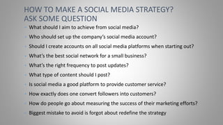 • What should I aim to achieve from social media?
• Who should set up the company’s social media account?
• Should I create accounts on all social media platforms when starting out?
• What’s the best social network for a small business?
• What’s the right frequency to post updates?
• What type of content should I post?
• Is social media a good platform to provide customer service?
• How exactly does one convert followers into customers?
• How do people go about measuring the success of their marketing efforts?
• Biggest mistake to avoid is forgot about redefine the strategy
HOW TO MAKE A SOCIAL MEDIA STRATEGY?
ASK SOME QUESTION
 