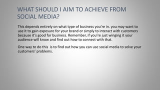 This depends entirely on what type of business you’re in. you may want to
use it to gain exposure for your brand or simply to interact with customers
because it’s good for business. Remember, if you’re just winging it your
audience will know and find out how to connect with that.
One way to do this is to find out how you can use social media to solve your
customers’ problems.
WHAT SHOULD I AIM TO ACHIEVE FROM
SOCIAL MEDIA?
 