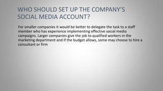 For smaller companies it would be better to delegate the task to a staff
member who has experience implementing effective social media
campaigns. Larger companies give the job to qualified workers in the
marketing department and if the budget allows, some may choose to hire a
consultant or firm
WHO SHOULD SET UP THE COMPANY’S
SOCIAL MEDIA ACCOUNT?
 