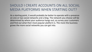 As a starting point, it would probably be better to operate with a presence
on one or two social networks and a blog. The network you choose will be
determined by where your audience hangs out; so survey your customers
and find out what their most popular platform is. The more the business
grows the more social networks you can get into.
SHOULD I CREATE ACCOUNTS ON ALL SOCIAL
MEDIA PLATFORMS WHEN STARTING OUT?
 