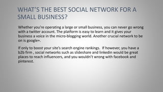Whether you’re operating a large or small business, you can never go wrong
with a twitter account. The platform is easy to learn and it gives your
business a voice in the micro-blogging world. Another crucial network to be
on is google+.
If only to boost your site’s search engine rankings. If however, you have a
b2b firm , social networks such as slideshare and linkedin would be great
places to reach influencers, and you wouldn’t wrong with facebook and
pinterest.
WHAT’S THE BEST SOCIAL NETWORK FOR A
SMALL BUSINESS?
 