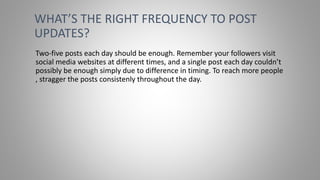 Two-five posts each day should be enough. Remember your followers visit
social media websites at different times, and a single post each day couldn’t
possibly be enough simply due to difference in timing. To reach more people
, stragger the posts consistenly throughout the day.
WHAT’S THE RIGHT FREQUENCY TO POST
UPDATES?
 
