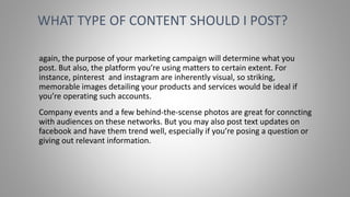 again, the purpose of your marketing campaign will determine what you
post. But also, the platform you’re using matters to certain extent. For
instance, pinterest and instagram are inherently visual, so striking,
memorable images detailing your products and services would be ideal if
you’re operating such accounts.
Company events and a few behind-the-scense photos are great for conncting
with audiences on these networks. But you may also post text updates on
facebook and have them trend well, especially if you’re posing a question or
giving out relevant information.
WHAT TYPE OF CONTENT SHOULD I POST?
 