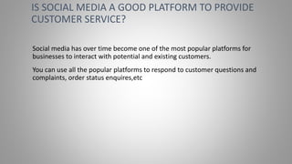 Social media has over time become one of the most popular platforms for
businesses to interact with potential and existing customers.
You can use all the popular platforms to respond to customer questions and
complaints, order status enquires,etc
IS SOCIAL MEDIA A GOOD PLATFORM TO PROVIDE
CUSTOMER SERVICE?
 