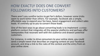 There aren’t any surefire tactics to get fan’s dollars, however some tricks
seem to work better than others. For example, facebook ads a simple,
affordable way to expand your fan base, boost engagement and collect sales
leads. It’s entirely up to you to convert those leads.
One of the best ways to go about converting leads is to implement a cross-
platform contest that integrates all the popular platforms and perhaps offer
sweepstakes that resonate well with the audience and drawsin potential
customers.
For instance, in order to drive consumers to your online store, you could
send a simple tweet that describes an ongoing contest on your facebook
account, and drop a link to the rules of the contest and the entry from on
your online store.
HOW EXACTLY DOES ONE CONVERT
FOLLOWERS INTO CUSTOMERS?
 