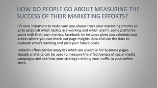 It’s very important to make sure you always track your marketing metrics so
as to establish which tactics are working and which aren’t. some platforms
come with their own metrics; facebook for instance gives you administrator
access where you can check out page insights data and use the data to
evaluate what’s working and plan your future posts.
Linkedin offers similar analytics which are essential for business pages.
Google analytics can be used to measure the effectiveness of social media
campaigns and see how your strategy’s driving your traffic to your online
store.
HOW DO PEOPLE GO ABOUT MEASURING THE
SUCCESS OF THEIR MARKETING EFFORTS?
 