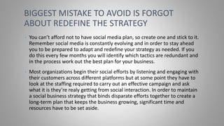 • You can’t afford not to have social media plan, so create one and stick to it.
Remember social media is constantly evolving and in order to stay ahead
you to be prepared to adapt and redefine your strategy as needed. If you
do this every few months you will identify which tactics are redundant and
in the process work out the best plan for your business.
• Most organizations begin their social efforts by listening and engaging with
their customers across different platforms but at some point they have to
look at the staffing required to carry out an effective campaign and ask
what it is they’re realy getting from social interaction. In order to maintain
a social business strategy that binds disparate efforts together to create a
long-term plan that keeps the business growing, significant time and
resources have to be set aside.
BIGGEST MISTAKE TO AVOID IS FORGOT
ABOUT REDEFINE THE STRATEGY
 