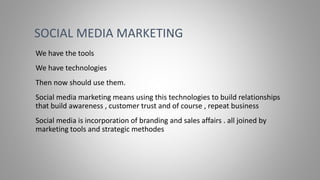 We have the tools
We have technologies
Then now should use them.
Social media marketing means using this technologies to build relationships
that build awareness , customer trust and of course , repeat business
Social media is incorporation of branding and sales affairs . all joined by
marketing tools and strategic methodes
SOCIAL MEDIA MARKETING
 