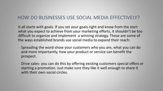 It all starts with goals. If you set your goals right and know from the start
what you expect to achieve from your marketing efforts, it shouldn’t be too
difficult to organize and implement a winning strategy. These are some of
the ways established brands use social media to expand their reach:
• Spreading the word-show your customers who you are, what you can do
and more importantly, how your product or service can benefit the
prospect.
• Drive sales- you can do this by offering existing customers special offers or
starting a promotion. Just make sure they like it well enough to share it
with their own social circles.
HOW DO BUSINESSES USE SOCIAL MEDIA EFFECTIVELY?
 