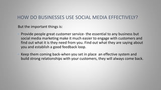 But the important things is:
• Provide people great customer service- the essential to any business but
social media marketing make it much easier to engage with customers and
find out what it is they need from you. Find out what they are saying about
you and establish a good feedback loop.
• Keep them coming back-when you set in place an effective system and
build strong relationships with your customers, they will always come back.
HOW DO BUSINESSES USE SOCIAL MEDIA EFFECTIVELY?
 