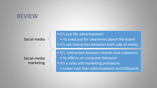 Social media
• It’s just like advertisement
• Its used just for awareness about the brand
• It’s not interaction between both side of media
Social media
marketing
• It’s interaction between brands and customers
• Its effects on consumer behavior
• It’s a sales and marketing procedure
• Lower cost than advertisement and billboards
REVIEW
 