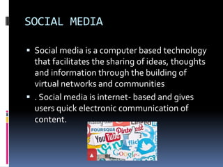 SOCIAL MEDIA
 Social media is a computer based technology
that facilitates the sharing of ideas, thoughts
and information through the building of
virtual networks and communities
 . Social media is internet- based and gives
users quick electronic communication of
content.
 