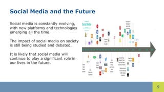 9
Social Media and the Future
Social media is constantly evolving,
with new platforms and technologies
emerging all the time.
The impact of social media on society
is still being studied and debated.
It is likely that social media will
continue to play a significant role in
our lives in the future.
 