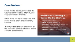 10
Conclusion
Social media has revolutionized the
way we communicate, interact, and
engage with one another.
While there are risks associated with
social media, there are also many
benefits.
It is important that we are aware of
the risks and benefits of social media
and use it responsibly.
 