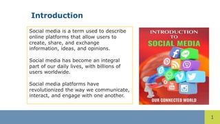 1
Introduction
Social media is a term used to describe
online platforms that allow users to
create, share, and exchange
information, ideas, and opinions.
Social media has become an integral
part of our daily lives, with billions of
users worldwide.
Social media platforms have
revolutionized the way we communicate,
interact, and engage with one another.
 