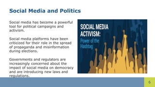 6
Social Media and Politics
Social media has become a powerful
tool for political campaigns and
activism.
Social media platforms have been
criticized for their role in the spread
of propaganda and misinformation
during elections.
Governments and regulators are
increasingly concerned about the
impact of social media on democracy
and are introducing new laws and
regulations.
 