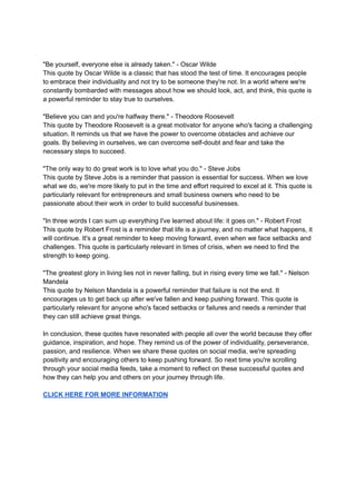 "Be yourself, everyone else is already taken." - Oscar Wilde
This quote by Oscar Wilde is a classic that has stood the test of time. It encourages people
to embrace their individuality and not try to be someone they're not. In a world where we're
constantly bombarded with messages about how we should look, act, and think, this quote is
a powerful reminder to stay true to ourselves.
"Believe you can and you're halfway there." - Theodore Roosevelt
This quote by Theodore Roosevelt is a great motivator for anyone who's facing a challenging
situation. It reminds us that we have the power to overcome obstacles and achieve our
goals. By believing in ourselves, we can overcome self-doubt and fear and take the
necessary steps to succeed.
"The only way to do great work is to love what you do." - Steve Jobs
This quote by Steve Jobs is a reminder that passion is essential for success. When we love
what we do, we're more likely to put in the time and effort required to excel at it. This quote is
particularly relevant for entrepreneurs and small business owners who need to be
passionate about their work in order to build successful businesses.
"In three words I can sum up everything I've learned about life: it goes on." - Robert Frost
This quote by Robert Frost is a reminder that life is a journey, and no matter what happens, it
will continue. It's a great reminder to keep moving forward, even when we face setbacks and
challenges. This quote is particularly relevant in times of crisis, when we need to find the
strength to keep going.
"The greatest glory in living lies not in never falling, but in rising every time we fall." - Nelson
Mandela
This quote by Nelson Mandela is a powerful reminder that failure is not the end. It
encourages us to get back up after we've fallen and keep pushing forward. This quote is
particularly relevant for anyone who's faced setbacks or failures and needs a reminder that
they can still achieve great things.
In conclusion, these quotes have resonated with people all over the world because they offer
guidance, inspiration, and hope. They remind us of the power of individuality, perseverance,
passion, and resilience. When we share these quotes on social media, we're spreading
positivity and encouraging others to keep pushing forward. So next time you're scrolling
through your social media feeds, take a moment to reflect on these successful quotes and
how they can help you and others on your journey through life.
CLICK HERE FOR MORE INFORMATION
 