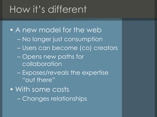 How it’s differentA new model for the webNo longer just consumptionUsers can become (co) creatorsOpens new paths for collaborationExposes/reveals the expertise “out there”With some costsChanges relationships