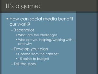 It’s a game:How can social media benefit our work?3 scenariosWhat are the challengesWho are you helping/working with – and whyDevelop your planChoose from the card set15 points to budgetTell the story