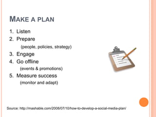 Make a plan1.  Listen2.  Prepare (people, policies, strategy)3.  Engage 4.  Go offline          (events & promotions)5.  Measure success         (monitor and adapt)Source: http://mashable.com/2008/07/10/how-to-develop-a-social-media-plan/