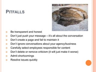 PitfallsBe transparent and honestDon’t just push your message – it’s all about the conversationDon’t create a page and fail to maintain itDon’t ignore conversations about your agency/businessCarefully select employees responsible for contentDon’t delete or remove criticism (it will just make it worse)Admit shortcomingsResolve issues quickly