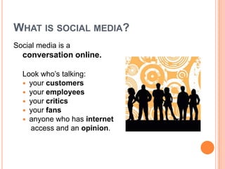 What is social media?Social media is a conversation online.Look who’s talking:your customersyour employeesyour criticsyour fansanyone who has internet    access and an opinion. 