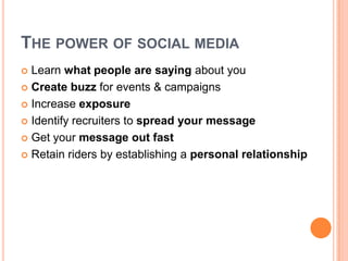 The power of social mediaLearn what people are saying about youCreate buzz for events & campaignsIncrease exposureIdentify recruiters to spread your messageGet your message out fastRetain riders by establishing a personal relationship