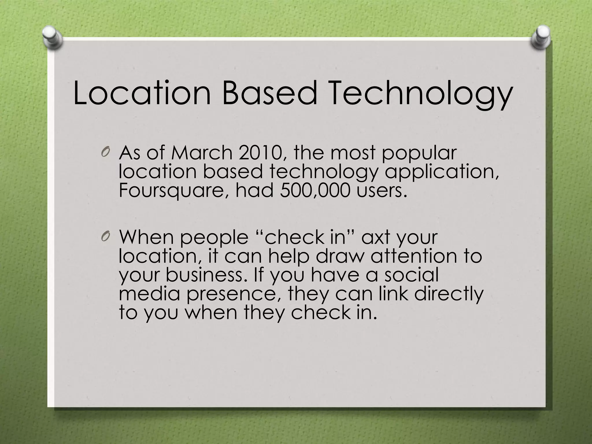 Location Based Technology As of March 2010, the most popular location based technology application, Foursquare, had 500,000 users. When people “check in” axt your location, it can help draw attention to your business. If you have a social media presence, they can link directly to you when they check in. 