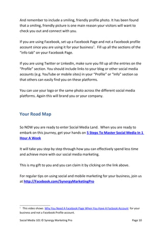 And remember to include a smiling, friendly profile photo. It has been found
that a smiling, friendly picture is one main reason your visitors will want to
check you out and connect with you.

If you are using Facebook, set up a Facebook Page and not a Facebook profile
account since you are using it for your business1. Fill up all the sections of the
“info tab” on your Facebook Page.

If you are using Twitter or LinkedIn, make sure you fill up all the entries on the
“Profile” section. You should include links to your blog or other social media
accounts (e.g. YouTube or mobile sites) in your “Profile” or “Info” section so
that others can easily find you on these platforms.

You can use your logo or the same photo across the different social media
platforms. Again this will brand you or your company.



Your Road Map

So NOW you are ready to enter Social Media Land. When you are ready to
embark on this journey, get your hands on 5 Steps To Master Social Media In 1
Hour A Week

It will take you step by step through how you can effectively spend less time
and achieve more with our social media marketing.

This is my gift to you and you can claim it by clicking on the link above.

For regular tips on using social and mobile marketing for your business, join us
at http://Facebook.com/SynergyMarketingPro




1
  This video shows Why You Need A Facebook Page When You Have A Facbook Account for your
business and not a Facebook Profile account.

Social Media 101 © Synergy Marketing Pro                                          Page 10
 