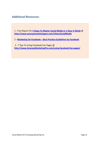 Additional Resources:



  1 - Free Report On 5 Steps To Master Social Media In 1 Hour A Week @
  http://www.synergymarketingpro.com/1HourSocialMedia

  2 - Marketing On Facebook – Best Practice Guidelines by Facebook

  3 - 7 Tips To Using Facebook Fan Pages @
  http://www.SynergyMarketingPro.com/using-facebook-fan-pages/




Social Media 101 © Synergy Marketing Pro                             Page 11
 