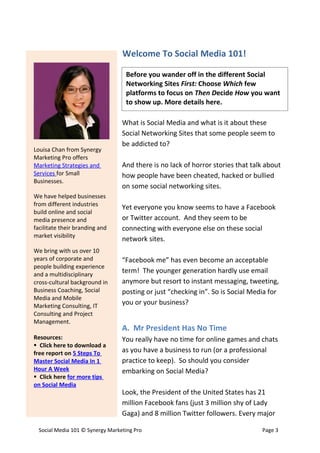 Welcome To Social Media 101!

                                   Before you wander off in the different Social
                                   Networking Sites First: Choose Which few
                                   platforms to focus on Then Decide How you want
                                   to show up. More details here.

                                  What is Social Media and what is it about these
                                  Social Networking Sites that some people seem to
                                  be addicted to?
Louisa Chan from Synergy
Marketing Pro offers
Marketing Strategies and          And there is no lack of horror stories that talk about
Services for Small                how people have been cheated, hacked or bullied
Businesses.
                                  on some social networking sites.
We have helped businesses
from different industries
                                  Yet everyone you know seems to have a Facebook
build online and social
media presence and                or Twitter account. And they seem to be
facilitate their branding and     connecting with everyone else on these social
market visibility
                                  network sites.
We bring with us over 10
years of corporate and            “Facebook me” has even become an acceptable
people building experience
and a multidisciplinary
                                  term! The younger generation hardly use email
cross-cultural background in      anymore but resort to instant messaging, tweeting,
Business Coaching, Social         posting or just “checking in”. So is Social Media for
Media and Mobile
Marketing Consulting, IT
                                  you or your business?
Consulting and Project
Management.
                                  A. Mr President Has No Time
Resources:                        You really have no time for online games and chats
 Click here to download a
free report on 5 Steps To         as you have a business to run (or a professional
Master Social Media In 1          practice to keep). So should you consider
Hour A Week                       embarking on Social Media?
 Click here for more tips
on Social Media
                                  Look, the President of the United States has 21
                                  million Facebook fans (just 3 million shy of Lady
                                  Gaga) and 8 million Twitter followers. Every major

  Social Media 101 © Synergy Marketing Pro                                       Page 3
 