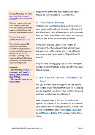 corporation, brand and news media is on Social
Synergy Marketing Pro offers
                                  Media. So there must be a reason for that.
Marketing Strategies and
Services for Small Businesses.

We have helped businesses         B. This Is Serious Business
from different industries         Undoubtedly Social Networking can help promote
build online and social media
presence and facilitate their
                                  your cause and brand your company or business. It
branding and market visibility    can also connect you with prospects and customers
                                  help you learn more about their needs and even get
You can reach us at
SynergyMarketingPro.com           them to talk about your business to others.

We bring with us over 10          Companies that use Social Media reports an
years of corporate and
people building experience        increase in their brand awareness which in turns
and a multidisciplinary cross-    brings in foot traffic to their stores. Social Media
cultural background in            can increase sales with positive “Digital Word Of
Business Coaching, Social
Media and Mobile Marketing        Mouth”.
Consulting, IT Consulting and
Project Management.
                                  Corporations are engaging Social Media Managers
Resources:                        and Educational Institutions are now offering Social
 Click here to download a        Media Classes.
free report on 5 Steps To
Master Social Media In 1
Hour A Week                       C. But I Have No Clue And I Don’t Have The
 Click here for more tips on
Social Media                         Time!
                                  But you may not have the vaguest idea on how to
                                  get started or you may feel that business is keeping
                                  you so busy that you do not have the time to spend
                                  on these social networking platforms.

                                  Well the good news is that you do not have to
                                  spend a lot of time on Social Media for it to benefit
                                  your professional branding or business. I have a full
                                  document that talks about the 5 Steps To Master
                                  Social Media In 1 Hour A Week if you follow the 5
                                  steps.




  Social Media 101 © Synergy Marketing Pro                                         Page 4
 