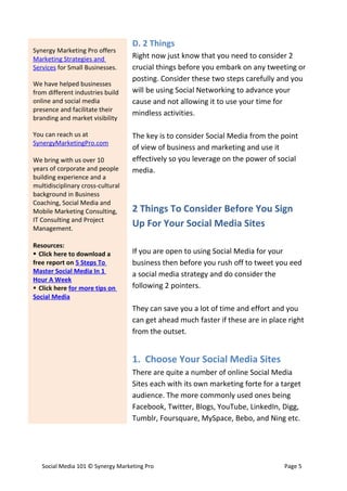 D. 2 Things
Synergy Marketing Pro offers
Marketing Strategies and           Right now just know that you need to consider 2
Services for Small Businesses.     crucial things before you embark on any tweeting or
                                   posting. Consider these two steps carefully and you
We have helped businesses
from different industries build    will be using Social Networking to advance your
online and social media            cause and not allowing it to use your time for
presence and facilitate their
                                   mindless activities.
branding and market visibility

You can reach us at                The key is to consider Social Media from the point
SynergyMarketingPro.com
                                   of view of business and marketing and use it
We bring with us over 10           effectively so you leverage on the power of social
years of corporate and people      media.
building experience and a
multidisciplinary cross-cultural
background in Business
Coaching, Social Media and
Mobile Marketing Consulting,       2 Things To Consider Before You Sign
IT Consulting and Project
Management.
                                   Up For Your Social Media Sites

Resources:
 Click here to download a         If you are open to using Social Media for your
free report on 5 Steps To          business then before you rush off to tweet you eed
Master Social Media In 1           a social media strategy and do consider the
Hour A Week
 Click here for more tips on      following 2 pointers.
Social Media
                                   They can save you a lot of time and effort and you
                                   can get ahead much faster if these are in place right
                                   from the outset.


                                   1. Choose Your Social Media Sites
                                   There are quite a number of online Social Media
                                   Sites each with its own marketing forte for a target
                                   audience. The more commonly used ones being
                                   Facebook, Twitter, Blogs, YouTube, LinkedIn, Digg,
                                   Tumblr, Foursquare, MySpace, Bebo, and Ning etc.




   Social Media 101 © Synergy Marketing Pro                                      Page 5
 