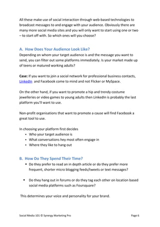 All these make use of social interaction through web-based technologies to
broadcast messages to and engage with your audience. Obviously there are
many more social media sites and you will only want to start using one or two
– to start off with. So which ones will you choose?


A. How Does Your Audience Look Like?
Depending on whom your target audience is and the message you want to
send, you can filter out some platforms immediately. Is your market made up
of teens or matured working adults?

Case: If you want to join a social network for professional business contacts,
LinkedIn and Facebook come to mind and not Flicker or MySpace.

On the other hand, if you want to promote a hip and trendy costume
jewelleries or video games to young adults then LinkedIn is probably the last
platform you’ll want to use.

Non-profit organisations that want to promote a cause will find Facebook a
great tool to use.

In choosing your platform first decides
     Who your target audience is
     What conversations hey most often engage in
     Where they like to hang out



B. How Do They Spend Their Time?
       Do they prefer to read an in depth article or do they prefer more
        frequent, shorter micro blogging feeds/tweets or text messages?

       Do they hang out in forums or do they tag each other on location based
        social media platforms such as Foursquare?

This determines your voice and personality for your brand.




Social Media 101 © Synergy Marketing Pro                                    Page 6
 