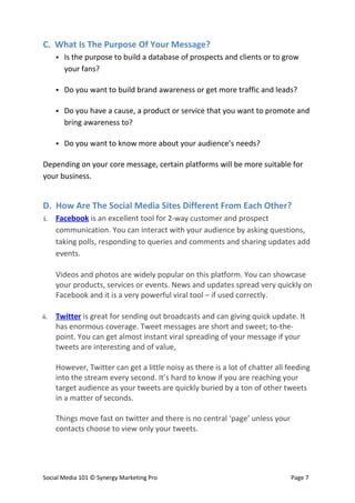 C. What Is The Purpose Of Your Message?
         Is the purpose to build a database of prospects and clients or to grow
          your fans?

         Do you want to build brand awareness or get more traffic and leads?

         Do you have a cause, a product or service that you want to promote and
          bring awareness to?

         Do you want to know more about your audience’s needs?

Depending on your core message, certain platforms will be more suitable for
your business.


D. How Are The Social Media Sites Different From Each Other?
i.    Facebook is an excellent tool for 2-way customer and prospect
      communication. You can interact with your audience by asking questions,
      taking polls, responding to queries and comments and sharing updates add
      events.

      Videos and photos are widely popular on this platform. You can showcase
      your products, services or events. News and updates spread very quickly on
      Facebook and it is a very powerful viral tool – if used correctly.

ii.   Twitter is great for sending out broadcasts and can giving quick update. It
      has enormous coverage. Tweet messages are short and sweet; to-the-
      point. You can get almost instant viral spreading of your message if your
      tweets are interesting and of value,

      However, Twitter can get a little noisy as there is a lot of chatter all feeding
      into the stream every second. It’s hard to know if you are reaching your
      target audience as your tweets are quickly buried by a ton of other tweets
      in a matter of seconds.

      Things move fast on twitter and there is no central ‘page’ unless your
      contacts choose to view only your tweets.




Social Media 101 © Synergy Marketing Pro                                        Page 7
 