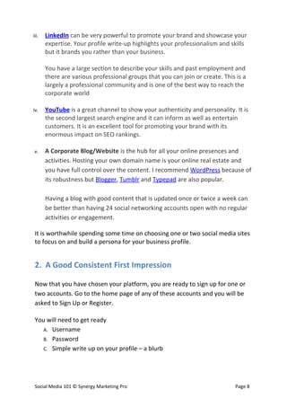 iii.   LinkedIn can be very powerful to promote your brand and showcase your
       expertise. Your profile write-up highlights your professionalism and skills
       but it brands you rather than your business.

       You have a large section to describe your skills and past employment and
       there are various professional groups that you can join or create. This is a
       largely a professional community and is one of the best way to reach the
       corporate world

iv.    YouTube is a great channel to show your authenticity and personality. It is
       the second largest search engine and it can inform as well as entertain
       customers. It is an excellent tool for promoting your brand with its
       enormous impact on SEO rankings.

 v.    A Corporate Blog/Website is the hub for all your online presences and
       activities. Hosting your own domain name is your online real estate and
       you have full control over the content. I recommend WordPress because of
       its robustness but Blogger, Tumblr and Typepad are also popular.

       Having a blog with good content that is updated once or twice a week can
       be better than having 24 social networking accounts open with no regular
       activities or engagement.

 It is worthwhile spending some time on choosing one or two social media sites
 to focus on and build a persona for your business profile.


 2. A Good Consistent First Impression

 Now that you have chosen your platform, you are ready to sign up for one or
 two accounts. Go to the home page of any of these accounts and you will be
 asked to Sign Up or Register.

 You will need to get ready
    A. Username
    B. Password
    C. Simple write up on your profile – a blurb




 Social Media 101 © Synergy Marketing Pro                                      Page 8
 
