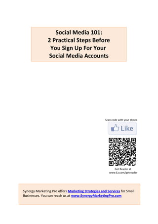 Social Media 101:
                2 Practical Steps Before
                 You Sign Up For Your
                Social Media Accounts




                                                     Scan code with your phone




                                                           Get Reader at
                                                        www.Ez.com/getreader




Synergy Marketing Pro offers Marketing Strategies and Services for Small
Businesses. You can reach us at www.SynergyMarketingPro.com
 