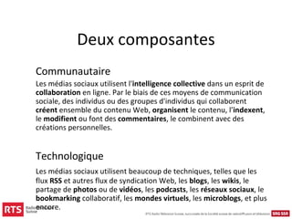 Deux composantes
Communautaire
Les médias sociaux utilisent l'intelligence collective dans un esprit de
collaboration en ligne. Par le biais de ces moyens de communication
sociale, des individus ou des groupes d'individus qui collaborent
créent ensemble du contenu Web, organisent le contenu, l’indexent,
le modifient ou font des commentaires, le combinent avec des
créations personnelles.


Technologique
Les médias sociaux utilisent beaucoup de techniques, telles que les
flux RSS et autres flux de syndication Web, les blogs, les wikis, le
partage de photos ou de vidéos, les podcasts, les réseaux sociaux, le
bookmarking collaboratif, les mondes virtuels, les microblogs, et plus
encore.
 