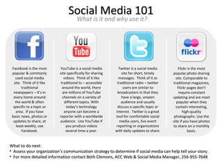 Social Media 101
                                      What is it and why use it?




 Facebook is the most      YouTube is a social media         Twitter is a social media        Flickr is the most
 popular & commonly        site specifically for sharing       site for short, timely     popular photo sharing
   used social media          videos. Think of it like       messages. Think of it as       site. Comparable to
  site. Think of it like    traditional tv – accessible     traditional radio – twitter   traditional magazines,
       traditional           around the world, there            users are similar to         Flickr pages don’t
  newspapers – it’s in       are millions of YouTube        broadcasters in that they         require constant
  every home around          channels on a variety of          have a large, unseen       updating and are most
   the world & often          different topics. With          audience and usually          popular when they
  specific to a topic or        today’s technology          discuss a specific topic or     contain interesting,
   area. If you have          anyone can become a          interest. Twitter is a great          high-quality
 basic news, photos or     reporter with a worldwide       tool for comfortable social     photographs. Use the
  updates to share, at     audience. Use YouTube if          media users, live event      site if you have photos
    least weekly, use          you produce videos          reporting or organizations     to share on a monthly
       Facebook.               several time a year.        with daily updates to share.              basis.


What to do next:
• Assess your organization’s communication strategy to determine if social media can help tell your story.
• For more detailed information contact Beth Clemons, ACC Web & Social Media Manager, 256-955-7648
 