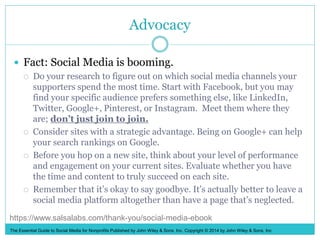 Advocacy
 Fact: Social Media is booming.
 Do your research to figure out on which social media channels your
supporters spend the most time. Start with Facebook, but you may
find your specific audience prefers something else, like LinkedIn,
Twitter, Google+, Pinterest, or Instagram. Meet them where they
are; don’t just join to join.
 Consider sites with a strategic advantage. Being on Google+ can help
your search rankings on Google.
 Before you hop on a new site, think about your level of performance
and engagement on your current sites. Evaluate whether you have
the time and content to truly succeed on each site.
 Remember that it’s okay to say goodbye. It’s actually better to leave a
social media platform altogether than have a page that’s neglected.
The Essential Guide to Social Media for Nonprofits Published by John Wiley & Sons, Inc. Copyright © 2014 by John Wiley & Sons, Inc
https://www.salsalabs.com/thank-you/social-media-ebook
 