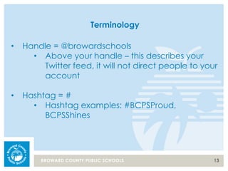 13BROWARD COUNTY PUBLIC SCHOOLS
Terminology
• Handle = @browardschools
• Above your handle – this describes your
Twitter feed, it will not direct people to your
account
• Hashtag = #
• Hashtag examples: #BCPSProud,
BCPSShines
 
