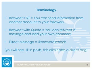 15BROWARD COUNTY PUBLIC SCHOOLS
Terminology
• Retweet = RT = You can send information from
another account to your followers
• Retweet with Quote = You can retweet a
message and add your own comment
• Direct Message = @browardschools
(you will see .@ in posts, this eliminates a direct msg)
 