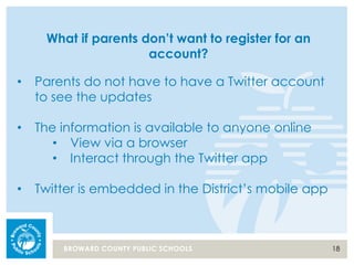 18BROWARD COUNTY PUBLIC SCHOOLS
What if parents don’t want to register for an
account?
• Parents do not have to have a Twitter account
to see the updates
• The information is available to anyone online
• View via a browser
• Interact through the Twitter app
• Twitter is embedded in the District’s mobile app
 